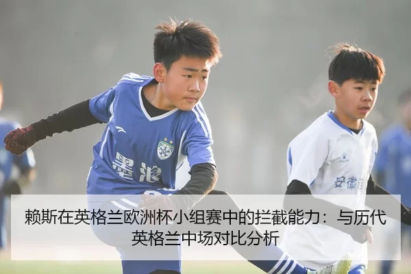 赖斯在英格兰欧洲杯小组赛中的拦截能力：与历代英格兰中场对比分析